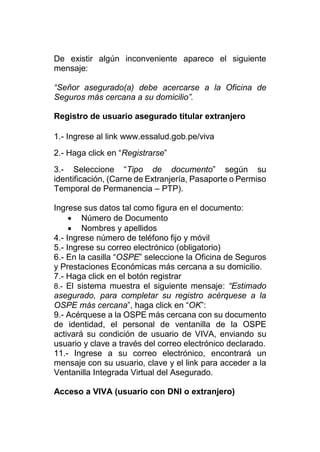 De existir algún inconveniente aparece el siguiente
mensaje:
“Señor asegurado(a) debe acercarse a la Oficina de
Seguros más cercana a su domicilio”.
Registro de usuario asegurado titular extranjero
1.- Ingrese al link www.essalud.gob.pe/viva
2.- Haga click en “Registrarse”
3.- Seleccione “Tipo de documento” según su
identificación, (Carne de Extranjería, Pasaporte o Permiso
Temporal de Permanencia – PTP).
Ingrese sus datos tal como figura en el documento:
 Número de Documento
 Nombres y apellidos
4.- Ingrese número de teléfono fijo y móvil
5.- Ingrese su correo electrónico (obligatorio)
6.- En la casilla “OSPE” seleccione la Oficina de Seguros
y Prestaciones Económicas más cercana a su domicilio.
7.- Haga click en el botón registrar
8.- El sistema muestra el siguiente mensaje: “Estimado
asegurado, para completar su registro acérquese a la
OSPE más cercana”, haga click en “OK”:
9.- Acérquese a la OSPE más cercana con su documento
de identidad, el personal de ventanilla de la OSPE
activará su condición de usuario de VIVA, enviando su
usuario y clave a través del correo electrónico declarado.
11.- Ingrese a su correo electrónico, encontrará un
mensaje con su usuario, clave y el link para acceder a la
Ventanilla Integrada Virtual del Asegurado.
Acceso a VIVA (usuario con DNI o extranjero)
 