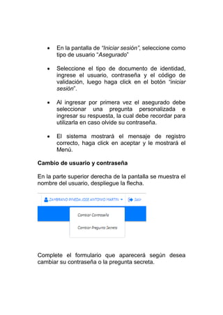  En la pantalla de “Iniciar sesión”, seleccione como
tipo de usuario “Asegurado”
 Seleccione el tipo de documento de identidad,
ingrese el usuario, contraseña y el código de
validación, luego haga click en el botón “iniciar
sesión”.
 Al ingresar por primera vez el asegurado debe
seleccionar una pregunta personalizada e
ingresar su respuesta, la cual debe recordar para
utilizarla en caso olvide su contraseña.
 El sistema mostrará el mensaje de registro
correcto, haga click en aceptar y le mostrará el
Menú.
Cambio de usuario y contraseña
En la parte superior derecha de la pantalla se muestra el
nombre del usuario, despliegue la flecha.
Complete el formulario que aparecerá según desea
cambiar su contraseña o la pregunta secreta.
 