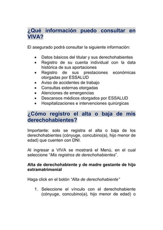 ¿Qué información puedo consultar en
VIVA?
El asegurado podrá consultar la siguiente información:
 Datos básicos del titular y sus derechohabientes
 Registro de su cuenta individual con la data
histórica de sus aportaciones
 Registro de sus prestaciones económicas
otorgadas por ESSALUD
 Aviso de accidentes de trabajo
 Consultas externas otorgadas
 Atenciones de emergencias
 Descansos médicos otorgados por ESSALUD
 Hospitalizaciones e intervenciones quirúrgicas
¿Cómo registro el alta o baja de mis
derechohabientes?
Importante: solo se registra el alta o baja de los
derechohabientes (cónyuge, concubino(a), hijo menor de
edad) que cuenten con DNI.
Al ingresar a VIVA se mostrará el Menú, en el cual
seleccione “Mis registros de derechohabientes”.
Alta de derechohabiente y de madre gestante de hijo
extramatrimonial
Haga click en el botón “Alta de derechohabiente”
1. Seleccione el vínculo con el derechohabiente
(cónyuge, concubino(a), hijo menor de edad) o
 