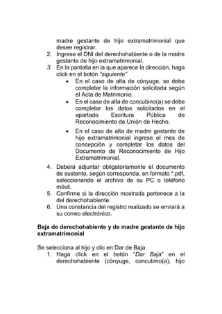 madre gestante de hijo extramatrimonial que
desee registrar.
2. Ingrese el DNI del derechohabiente o de la madre
gestante de hijo extramatrimonial.
3. En la pantalla en la que aparece la dirección, haga
click en el botón “siguiente”
 En el caso de alta de cónyuge, se debe
completar la información solicitada según
el Acta de Matrimonio.
 En el caso de alta de concubino(a) se debe
completar los datos solicitados en el
apartado Escritura Pública de
Reconocimiento de Unión de Hecho.
 En el caso de alta de madre gestante de
hijo extramatrimonial ingrese el mes de
concepción y completar los datos del
Documento de Reconocimiento de Hijo
Extramatrimonial.
4. Deberá adjuntar obligatoriamente el documento
de sustento, según corresponda, en formato *.pdf,
seleccionando el archivo de su PC o teléfono
móvil.
5. Confirme si la dirección mostrada pertenece a la
del derechohabiente.
6. Una constancia del registro realizado se enviará a
su correo electrónico.
Baja de derechohabiente y de madre gestante de hijo
extramatrimonial
Se selecciona al hijo y clic en Dar de Baja
1. Haga click en el botón “Dar Baja” en el
derechohabiente (cónyuge, concubino(a), hijo
 