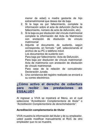 menor de edad) o madre gestante de hijo
extramatrimonial que desea dar de baja.
2. Si la baja es por fallecimiento, complete la
información sobre el acta de defunción (fecha de
fallecimiento, número de acta de defunción, etc).
3. Si la baja es por disolución del vínculo matrimonial
complete la información del Acta de Matrimonio
con anotación de disolución de vínculo
matrimonial
4. Adjunte el documento de sustento, según
corresponda, en formato *.pdf, seleccionando el
archivo de su PC o teléfono móvil.
Los documentos de sustento son:
Para baja por fallecimiento: Acta de Defunción.
Para baja por disolución de vínculo matrimonial:
Acta de matrimonio con anotación de disolución
de vínculo matrimonial.
Para cese de la relación de concubinato:
Declaración Jurada.
5. Una constancia del registro realizado se enviará a
su correo electrónico.
¿Cómo activo el derecho de cobertura
para recibir las prestaciones en
ESSALUD?
Al ingresar a VIVA se mostrará el Menú, en el cual
seleccione “Acreditación Complementaria de titular” o
“Acreditación Complementaria de derechohabiente”.
Acreditación complementaria de titular
VIVA muestra la información del titular y de su empleador,
usted puede modificar manualmente el RUC de otro
empleador que no se muestre.
 