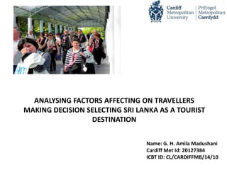 ANALYSING FACTORS AFFECTING ON TRAVELLERS
MAKING DECISION SELECTING SRI LANKA AS A TOURIST
DESTINATION
Name: G. H. Amila Madushani
Cardiff Met Id: 20127384
ICBT ID: CL/CARDIFFMB/14/10
 