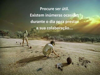 Procure ser útil.
Existem inúmeras ocasiões
durante o dia para prestar
    a sua colaboração...
 