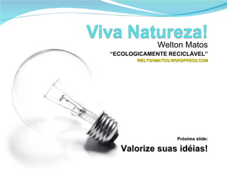 Welton Matos “ ECOLOGICAMENTE RECICLÁVEL” WELTONMATOS.WORDPRESS.COM Próximo slide: Valorize suas idéias! 