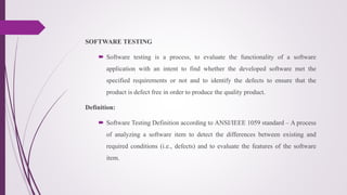 SOFTWARE TESTING
 Software testing is a process, to evaluate the functionality of a software
application with an intent to find whether the developed software met the
specified requirements or not and to identify the defects to ensure that the
product is defect free in order to produce the quality product.
Definition:
 Software Testing Definition according to ANSI/IEEE 1059 standard – A process
of analyzing a software item to detect the differences between existing and
required conditions (i.e., defects) and to evaluate the features of the software
item.
 