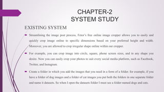 CHAPTER-2
SYSTEM STUDY
EXISTING SYSTEM
 Streamlining the image post process, Fetor’s free online image cropper allows you to easily and
quickly crop image online to specific dimensions based on your preferred height and width.
Moreover, you are allowed to crop irregular shape online within our cropper.
 For example, you can crop image into circle, square, phone screen sizes, and in any shape you
desire. Now you can easily crop your photos to suit every social media platform, such as Facebook,
Twitter, and Instagram.
 Create a folder in which you add the images that you need in a form of a folder. for example, if you
have a folder of dog images and a folder of cat images you put both the folders in one separate folder
and name it datasets. So when I open the datasets folder I must see a folder named dogs and cats.
 
