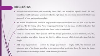 DRAWBACKS
 Stressed over how to resize your picture (Eg Photo, Mark, and so on) and reports? If that's the case,
candidates, buckle up because you've arrived at the right place. has once more demonstrated that it can
answer all of your questions in one place.
 We believe that candidates should be empowered with the essential new skill of "how to do the best
with less." By developing a free Photo Cropping & Resizing Tool, has made all of the difficulties that
candidates face when filling out application forms easier to understand.
 There is a sidebar menu where you can select the desired specification, such as dimension, size, etc.,
after uploading your photo. You can get this free editing process, which is not only faster but also
simpler.
 Add Image Specifications – Mention the image specifications – height, width, the minimum and
maximum size of the image according to the corresponding application form. To know the image
specifications for all the major exams, check the table given below.
 