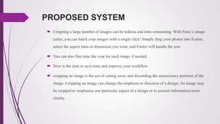 PROPOSED SYSTEM
 Cropping a large number of images can be tedious and time-consuming. With Fetor’s image
cutter, you can batch crop images with a single click! Simply drag your photos into Foetor,
select the aspect ratio or dimension you want, and Foetor will handle the rest.
 You can also fine-tune the crop for each image if needed.
 Now is the time to save time and improve your workflow.
 cropping an image is the act of cutting away and discarding the unnecessary portions of the
image. Cropping an image can change the emphasis or direction of a design. An image may
be cropped to emphasise one particular aspect of a design or to present information more
clearly.
 