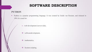SOFTWARE DESCRIPTION
PYTHON
 Python is a popular programming language. It was created by Guido van Rossum, and released in
1991.It is used for:
 web development (server-side),
 softwaredevelopment,
 mathematics,
 System scripting.
 