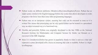  Python works on different platforms (Windows,Mac,Linux,RaspberryPi,etc). Python has as
imple syntax similar to the English language.Python has syntax that allows developers to write
programs with fewer lines than some other programming languages.
 Python runs on an interpreter system, meaning that code can be executed as soon as it is
written.This means that prototyping can be very quick.Python can be treated in a procedural
way, an object-oriented way or a functional way.
 Flexible and powerful, Python was originally developed in the late 1980s at the National
Research Institute for Mathematics and Computer Science by Guido van Rossum as a
successor to the ABC language.
 Since it is introduction,Python has grown in popularity thanks to what is seen as a clear and
expressive syntax developed with a focus on ensuring that code is readable. Python is a high-
levellanguage.
 