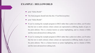 EXAMPLE : HELLOWORLD
 print “Hello,World!”
 The final program should look like this: #!/usr/bin/envpython
 print “Hello,World!”
 If you’re creating the example program in IDLE rather than a plain text editor, you’ll notice
that the text is multi colored, (where colours are represented as differing shades of grey in
the print edition). This is a feature known as syntax highlighting, and is a feature of IDEs
and the more-advanced text editing tools.
 If you’re creating the example program in IDLE rather than a plain text editor, you’ll notice
that the text is multi colored, (where colours are represented as differing shades of grey in
the print edition). This is a feature known as syntax highlighting, and is a feature of IDEs
and the more-advanced text editing tools.
 