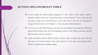RUNNING HELLOWORLD.PY INIDLE
 If you created the helloworld.py program in a text editor, you’ll need to open a
terminal window from the Accessories menu on the desktop. If you saved the file
anywhere except your home directory, you’ll also have to use the cd command to
change to that directory (see Chapter 2, “Linux System Administration”).
 Once you’re in the right directory, you can run your program by typing the following.
python helloworld.py this tells the operating system to run Python and then load the
hello world.py file for execution.
 Unlike the Python shell in IDLE, Python will quit when it reaches the end of the file
and return you to the terminal. The result, however, is the same: the message Hello,
World! is printed to the standard output .
 
