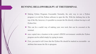 RUNNING HELLOWORLD.PY AT THETERMINAL
 Making Python Programs Executable Normally, the only way to run a Python
program is to tell the Python software to open the file. With the shebang line at the
top of the file, however, it’s possible to execute the file directly without having to call
Python first.
 This can be a useful way of making your own tools that can be executed at the
terminal.
 once copied into a location in the system’s $PATH environment variable,the Python
program can be called simply by typing its name.
 First, you need to tell Linux that the Python file should be marked as executable—an
attribute that means the file is aprogram.
 