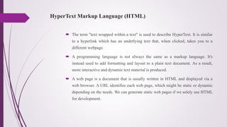 HyperText Markup Language (HTML)
 The term "text wrapped within a text" is used to describe HyperText. It is similar
to a hyperlink which has an underlying text that, when clicked, takes you to a
different webpage.
 A programming language is not always the same as a markup language. It's
instead used to add formatting and layout to a plain text document. As a result,
more interactive and dynamic text material is produced.
 A web page is a document that is usually written in HTML and displayed via a
web browser. A URL identifies each web page, which might be static or dynamic
depending on the needs. We can generate static web pages if we solely use HTML
for development.
 
