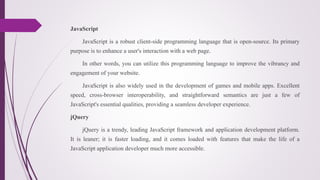 JavaScript
JavaScript is a robust client-side programming language that is open-source. Its primary
purpose is to enhance a user's interaction with a web page.
In other words, you can utilize this programming language to improve the vibrancy and
engagement of your website.
JavaScript is also widely used in the development of games and mobile apps. Excellent
speed, cross-browser interoperability, and straightforward semantics are just a few of
JavaScript's essential qualities, providing a seamless developer experience.
jQuery
jQuery is a trendy, leading JavaScript framework and application development platform.
It is leaner; it is faster loading, and it comes loaded with features that make the life of a
JavaScript application developer much more accessible.
 
