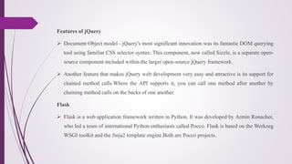 Features of jQuery
 Document Object model - jQuery's most significant innovation was its fantastic DOM querying
tool using familiar CSS selector syntax. This component, now called Sizzle, is a separate open-
source component included within the larger open-source jQuery framework.
 Another feature that makes jQuery web development very easy and attractive is its support for
chained method calls.Where the API supports it, you can call one method after another by
chaining method calls on the backs of one another.
Flask
 Flask is a web application framework written in Python. It was developed by Armin Ronacher,
who led a team of international Python enthusiasts called Pocco. Flask is based on the Werkzeg
WSGI toolkit and the Jinja2 template engine.Both are Pocco projects.
 