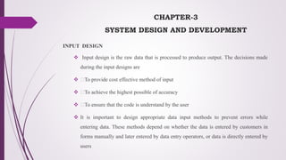 CHAPTER-3
SYSTEM DESIGN AND DEVELOPMENT
INPUT DESIGN
 Input design is the raw data that is processed to produce output. The decisions made
during the input designs are
 To provide cost effective method of input
 To achieve the highest possible of accuracy
 To ensure that the code is understand by the user
 It is important to design appropriate data input methods to prevent errors while
entering data. These methods depend on whether the data is entered by customers in
forms manually and later entered by data entry operators, or data is directly entered by
users
 