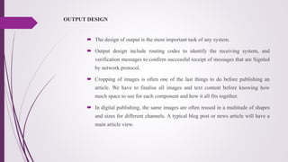 OUTPUT DESIGN
 The design of output is the most important task of any system.
 Output design include routing codes to identify the receiving system, and
verification messages to confirm successful receipt of messages that are Signled
by network protocol.
 Cropping of images is often one of the last things to do before publishing an
article. We have to finalise all images and text content before knowing how
much space to use for each component and how it all fits together.
 In digital publishing, the same images are often reused in a multitude of shapes
and sizes for different channels. A typical blog post or news article will have a
main article view.
 
