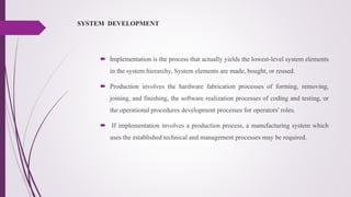 SYSTEM DEVELOPMENT
 Implementation is the process that actually yields the lowest-level system elements
in the system hierarchy, System elements are made, bought, or reused.
 Production involves the hardware fabrication processes of forming, removing,
joining, and finishing, the software realization processes of coding and testing, or
the operational procedures development processes for operators' roles.
 If implementation involves a production process, a manufacturing system which
uses the established technical and management processes may be required.
 