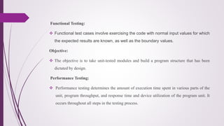 Functional Testing:
 Functional test cases involve exercising the code with normal input values for which
the expected results are known, as well as the boundary values.
Objective:
 The objective is to take unit-tested modules and build a program structure that has been
dictated by design.
Performance Testing:
 Performance testing determines the amount of execution time spent in various parts of the
unit, program throughput, and response time and device utilization of the program unit. It
occurs throughout all steps in the testing process.
 