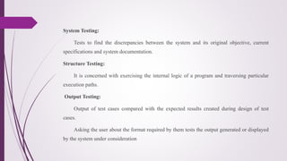 System Testing:
Tests to find the discrepancies between the system and its original objective, current
specifications and system documentation.
Structure Testing:
It is concerned with exercising the internal logic of a program and traversing particular
execution paths.
Output Testing:
Output of test cases compared with the expected results created during design of test
cases.
Asking the user about the format required by them tests the output generated or displayed
by the system under consideration
 