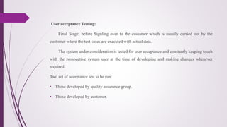 User acceptance Testing:
Final Stage, before Signling over to the customer which is usually carried out by the
customer where the test cases are executed with actual data.
The system under consideration is tested for user acceptance and constantly keeping touch
with the prospective system user at the time of developing and making changes whenever
required.
Two set of acceptance test to be run:
• Those developed by quality assurance group.
• Those developed by customer.
 