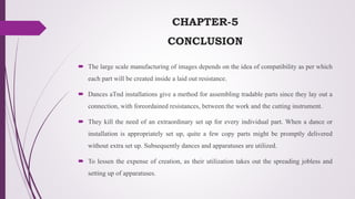 CHAPTER-5
CONCLUSION
 The large scale manufacturing of images depends on the idea of compatibility as per which
each part will be created inside a laid out resistance.
 Dances aTnd installations give a method for assembling tradable parts since they lay out a
connection, with foreordained resistances, between the work and the cutting instrument.
 They kill the need of an extraordinary set up for every individual part. When a dance or
installation is appropriately set up, quite a few copy parts might be promptly delivered
without extra set up. Subsequently dances and apparatuses are utilized.
 To lessen the expense of creation, as their utilization takes out the spreading jobless and
setting up of apparatuses.
 