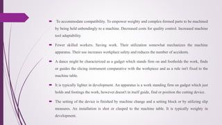  To accommodate compatibility. To empower weighty and complex-formed parts to be machined
by being held unbendingly to a machine. Decreased costs for quality control. Increased machine
tool adaptability.
 Fewer skilled workers. Saving work. Their utilization somewhat mechanizes the machine
apparatus. Their use increases workplace safety and reduces the number of accidents.
 A dance might be characterized as a gadget which stands firm on and footholds the work, finds
or guides the slicing instrument comparative with the workpiece and as a rule isn't fixed to the
machine table.
 It is typically lighter in development. An apparatus is a work standing firm on gadget which just
holds and footings the work, however doesn't in itself guide, find or position the cutting device.
 The setting of the device is finished by machine change and a setting block or by utilizing slip
measures. An installation is shot or clasped to the machine table. It is typically weighty in
development.
 
