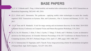 BASE PAPERS
 [1] T. S. T. Ifukube and C. Peng. A blind mobility aid modeled after echolocation of bats. IEEE Transactions on
Biomedical Engineering, 38(5):461–465, 2016.
 [2] I. Ulrich and J. Borenstein. The guidecane - applying mobile robot technologies to assist the visually
impaired. IEEE Transactions on Systems, Man, and Cybernetics, -Part A: Systems and Humans, 31:131– 136,
2017.
 [3] D. Yuan and R. Manduchi. A tool for range sensing and environment discovery for the blind. 2018 IEEE
Computer Society Conference on Computer Vision and Pattern Recognition Workshops, 3:39, 2018
 [4] K. Ito, M. Okamoto, J. Akita, T. Ono, I. Gyobu, T. Takagi, T. Hoshi, and Y. Mishima. Cyarm: an alternative
aid device for blind persons. In Extended Abstracts Proceedings of the 2017 Conference on Human Factors in
Computing Systems, CHI 2017, Portland, Oregon, USA, April 2-7, 2005, pages 1483–1488, 2017.
 [5] G. Sainarayanan, R. Nagarajan, and S. Yaacob. Fuzzy image processing scheme for autonomous navigation
of human blind. Appl. Soft Computer., 7(1):257–264, 2018.
 