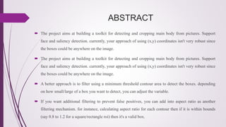ABSTRACT
 The project aims at building a toolkit for detecting and cropping main body from pictures. Support
face and saliency detection. currently, your approach of using (x,y) coordinates isn't very robust since
the boxes could be anywhere on the image.
 The project aims at building a toolkit for detecting and cropping main body from pictures. Support
face and saliency detection. currently, your approach of using (x,y) coordinates isn't very robust since
the boxes could be anywhere on the image.
 A better approach is to filter using a minimum threshold contour area to detect the boxes. depending
on how small/large of a box you want to detect, you can adjust the variable.
 If you want additional filtering to prevent false positives, you can add into aspect ratio as another
filtering mechanism. for instance, calculating aspect ratio for each contour then if it is within bounds
(say 0.8 to 1.2 for a square/rectangle roi) then it's a valid box.
 