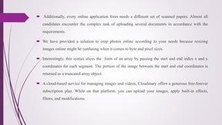  Additionally, every online application form needs a different set of scanned papers. Almost all
candidates encounter the complex task of uploading several documents in accordance with the
requirements.
 We have provided a solution to crop photos online according to your needs because resizing
images online might be confusing when it comes to byte and pixel sizes.
 Interestingly, this syntax slices the form of an array by passing the start and end index x and y
coordinates for each segment. The portion of the image between the start and end coordinates is
returned as a truncated array object.
 A cloud-based service for managing images and videos, Cloudinary offers a generous free-forever
subscription plan. While on that platform, you can upload your images, apply built-in effects,
filters, and modifications.
 