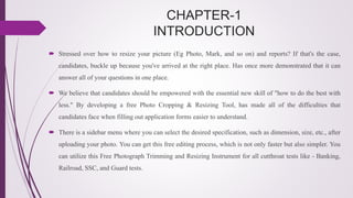 CHAPTER-1
INTRODUCTION
 Stressed over how to resize your picture (Eg Photo, Mark, and so on) and reports? If that's the case,
candidates, buckle up because you've arrived at the right place. Has once more demonstrated that it can
answer all of your questions in one place.
 We believe that candidates should be empowered with the essential new skill of "how to do the best with
less." By developing a free Photo Cropping & Resizing Tool, has made all of the difficulties that
candidates face when filling out application forms easier to understand.
 There is a sidebar menu where you can select the desired specification, such as dimension, size, etc., after
uploading your photo. You can get this free editing process, which is not only faster but also simpler. You
can utilize this Free Photograph Trimming and Resizing Instrument for all cutthroat tests like - Banking,
Railroad, SSC, and Guard tests.
 