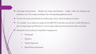  Add Image Specifications – Mention the image specifications – height, width, the minimum and
maximum size of the image according to the corresponding application form.
 To know the image specifications for all the major exams, check the table given below.
 For example, if you require an image for the IBPS PO Exam then you just have to add 200 (pixel or
cm) in image height and 300 (pixel or cm) in image width and click download.online exam form.
 Documents You Can Resize Using Photo Cropping Tool
 Photograph
 Signature
 Thumb Impression
 Hand Written Declaration
 