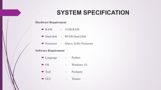 SYSTEM SPECIFICATION
Hardware Requirement
 RAM - 4 GB RAM
 Hard disk - 80 GB Hard Disk
 Processor - Above 2GHz Processor
Software Requirement
 Language - Python
 OS - Windows 10
 Tool - Pycharm
 GUI - Tkinter
 