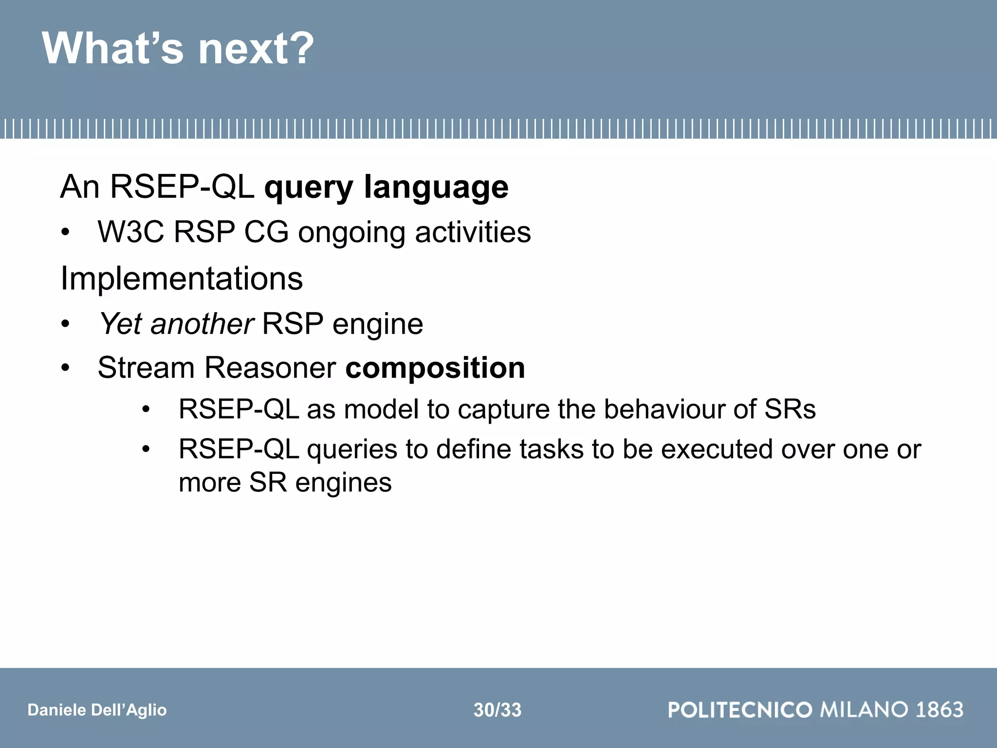 Daniele Dell’Aglio
What’s next?
An RSEP-QL query language
• W3C RSP CG ongoing activities
Implementations
• Yet another RSP engine
• Stream Reasoner composition
• RSEP-QL as model to capture the behaviour of SRs
• RSEP-QL queries to define tasks to be executed over one or
more SR engines
30/33
 
