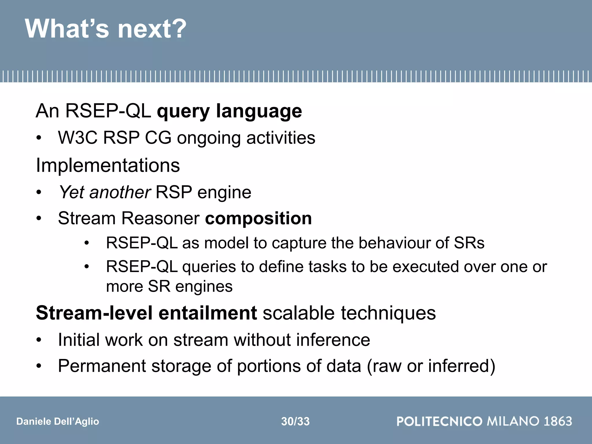 Daniele Dell’Aglio
What’s next?
An RSEP-QL query language
• W3C RSP CG ongoing activities
Implementations
• Yet another RSP engine
• Stream Reasoner composition
• RSEP-QL as model to capture the behaviour of SRs
• RSEP-QL queries to define tasks to be executed over one or
more SR engines
Stream-level entailment scalable techniques
• Initial work on stream without inference
• Permanent storage of portions of data (raw or inferred)
30/33
 