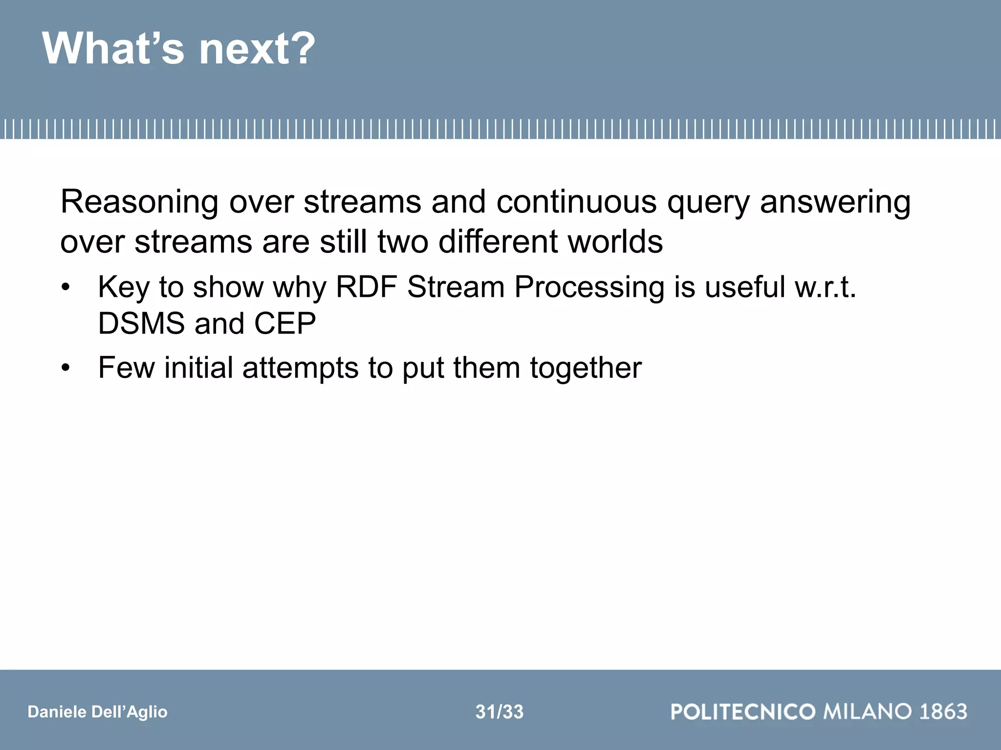 Daniele Dell’Aglio
What’s next?
Reasoning over streams and continuous query answering
over streams are still two different worlds
• Key to show why RDF Stream Processing is useful w.r.t.
DSMS and CEP
• Few initial attempts to put them together
31/33
 