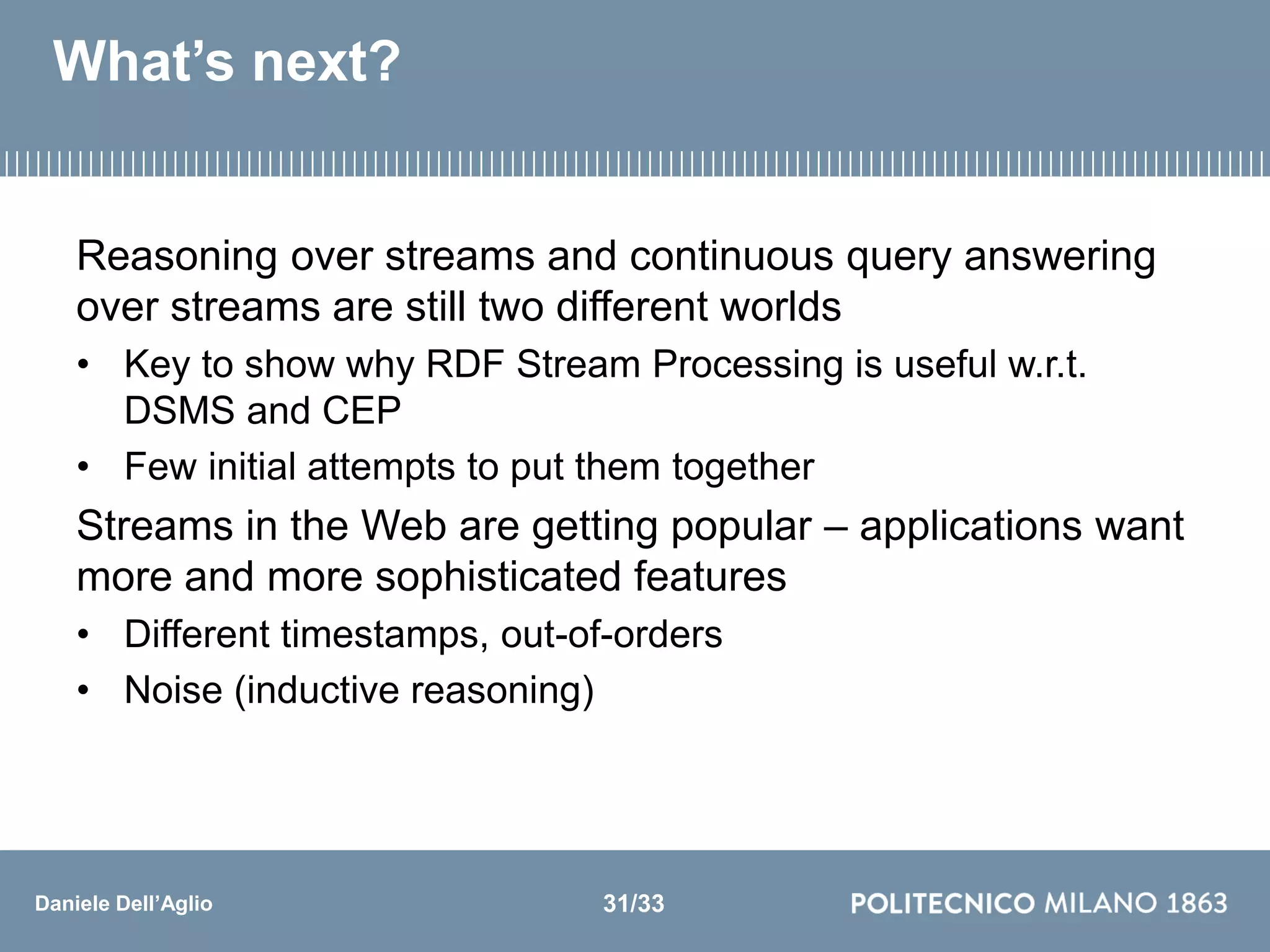 Daniele Dell’Aglio
What’s next?
Reasoning over streams and continuous query answering
over streams are still two different worlds
• Key to show why RDF Stream Processing is useful w.r.t.
DSMS and CEP
• Few initial attempts to put them together
Streams in the Web are getting popular – applications want
more and more sophisticated features
• Different timestamps, out-of-orders
• Noise (inductive reasoning)
31/33
 