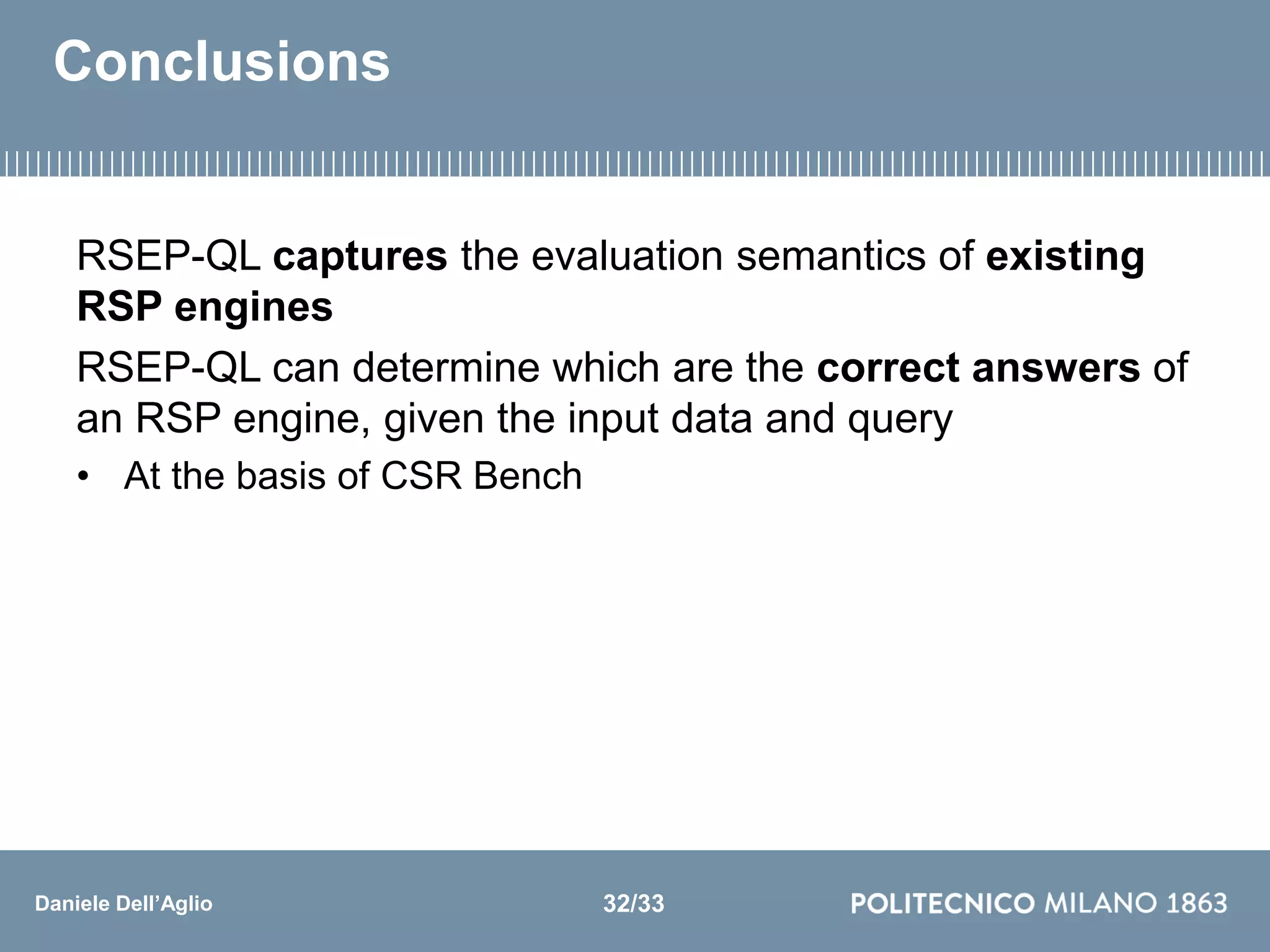 Daniele Dell’Aglio
Conclusions
RSEP-QL captures the evaluation semantics of existing
RSP engines
RSEP-QL can determine which are the correct answers of
an RSP engine, given the input data and query
• At the basis of CSR Bench
32/33
 