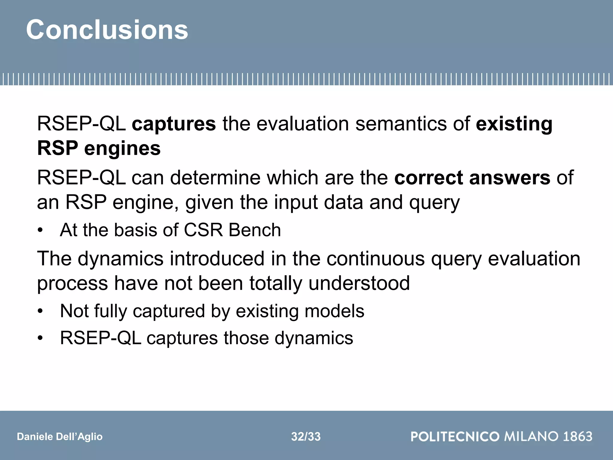 Daniele Dell’Aglio
Conclusions
RSEP-QL captures the evaluation semantics of existing
RSP engines
RSEP-QL can determine which are the correct answers of
an RSP engine, given the input data and query
• At the basis of CSR Bench
The dynamics introduced in the continuous query evaluation
process have not been totally understood
• Not fully captured by existing models
• RSEP-QL captures those dynamics
32/33
 