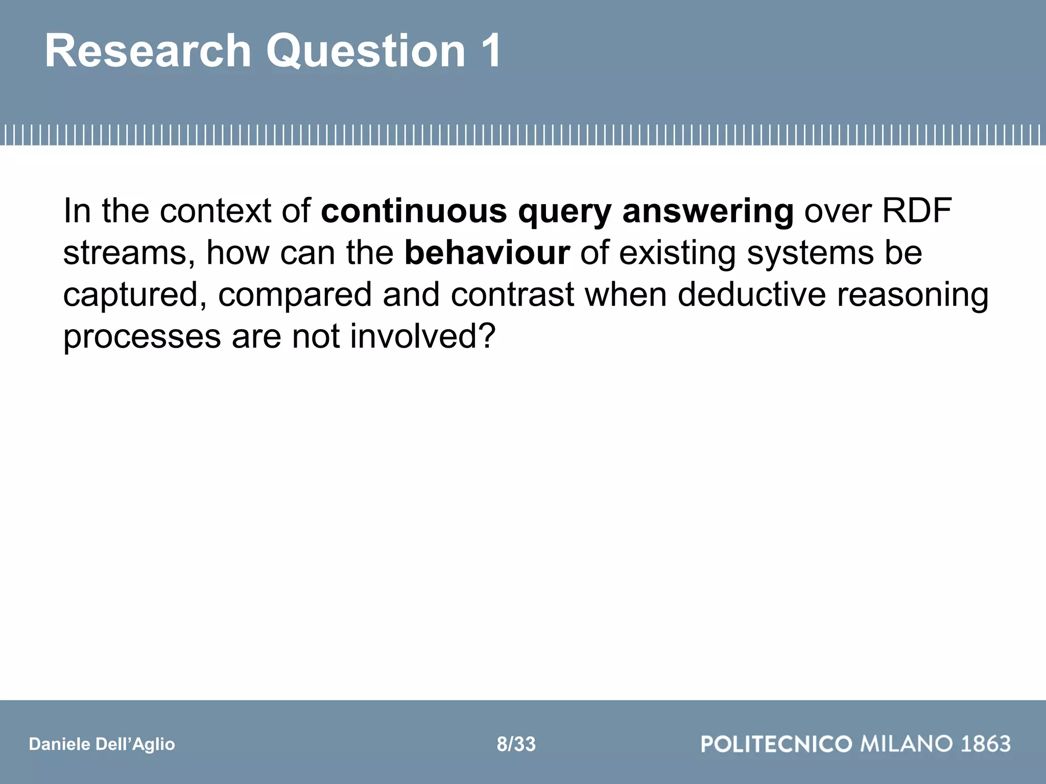 Daniele Dell’Aglio
Research Question 1
In the context of continuous query answering over RDF
streams, how can the behaviour of existing systems be
captured, compared and contrast when deductive reasoning
processes are not involved?
8/33
 