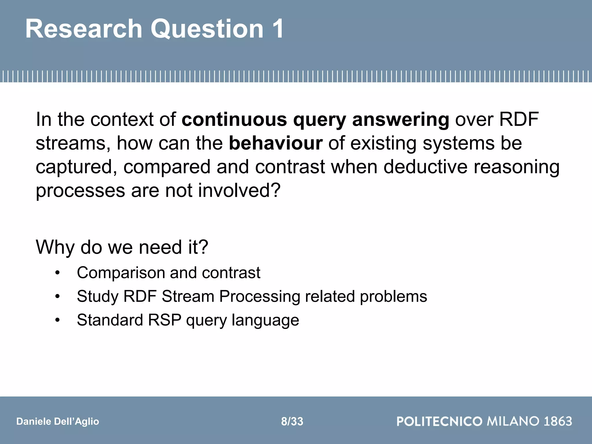 Daniele Dell’Aglio
Research Question 1
In the context of continuous query answering over RDF
streams, how can the behaviour of existing systems be
captured, compared and contrast when deductive reasoning
processes are not involved?
Why do we need it?
• Comparison and contrast
• Study RDF Stream Processing related problems
• Standard RSP query language
8/33
 