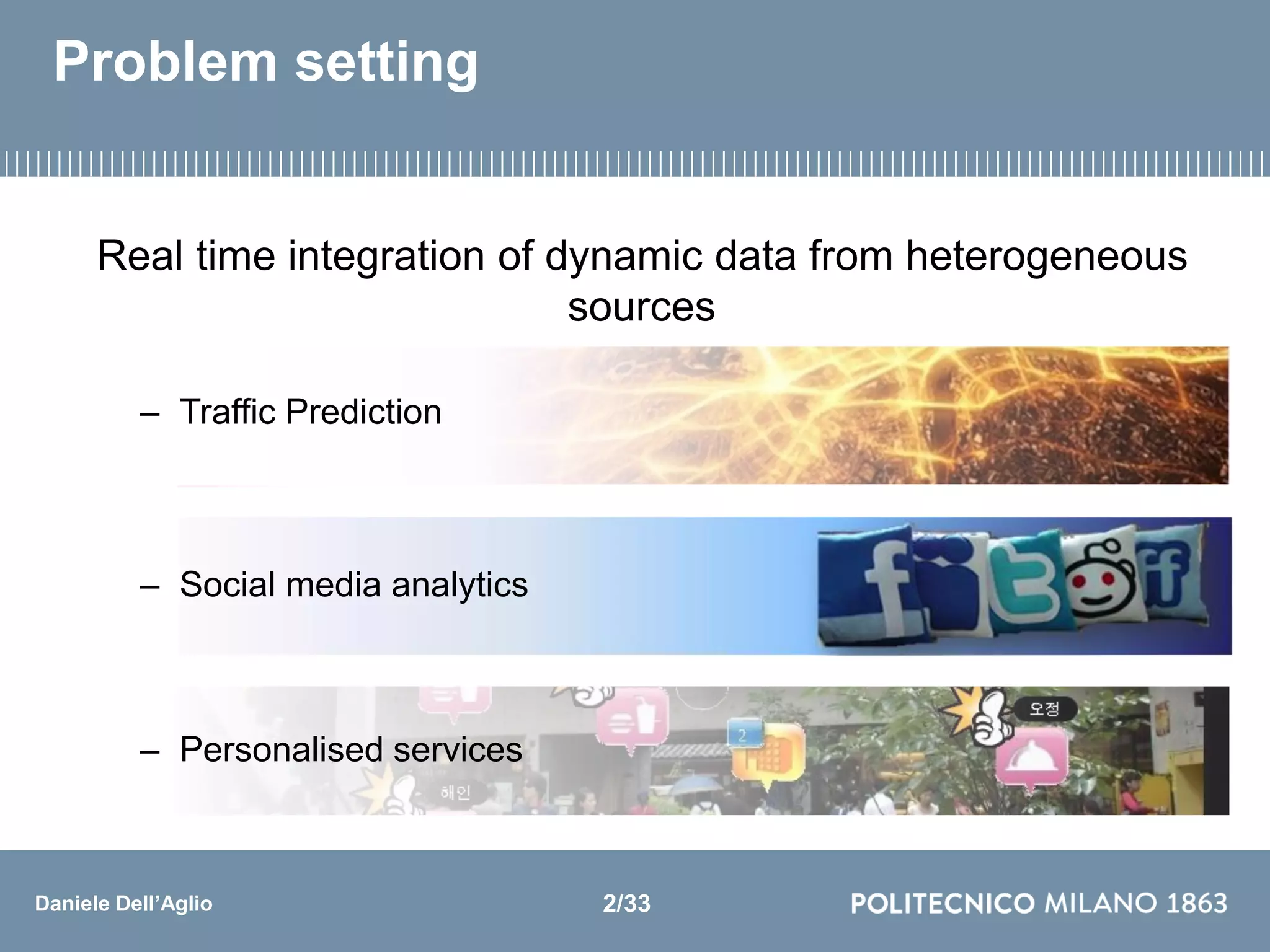 Daniele Dell’Aglio
Problem setting
Real time integration of dynamic data from heterogeneous
sources
– Traffic Prediction
– Social media analytics
– Personalised services
2/33
 