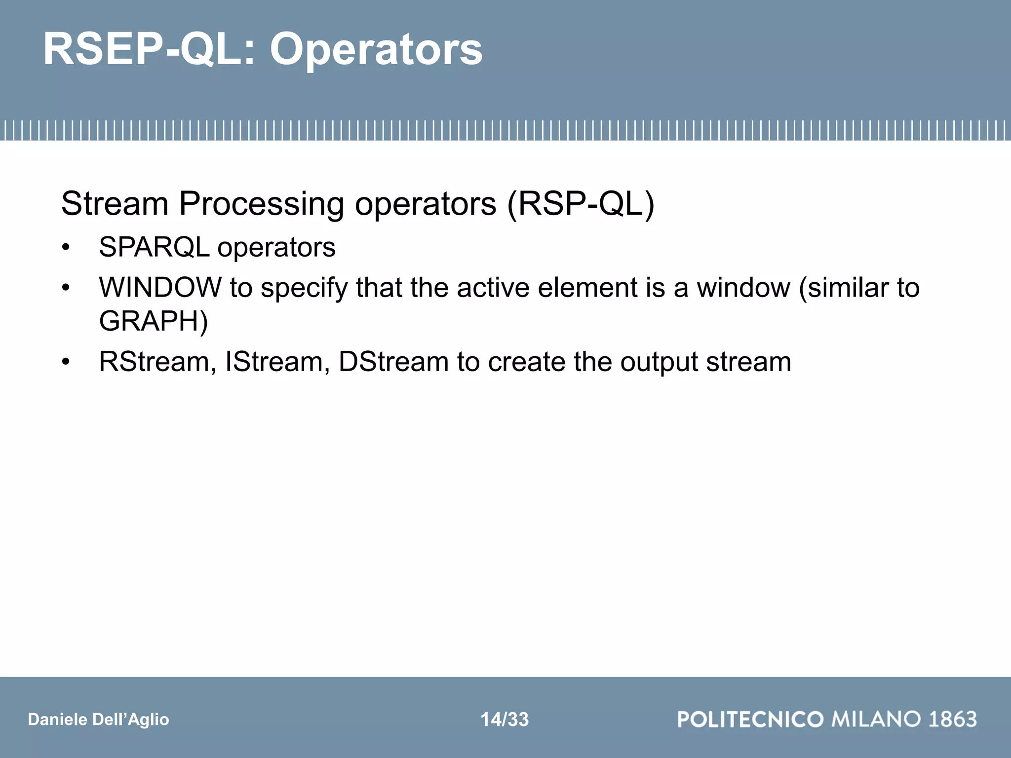 Daniele Dell’Aglio
RSEP-QL: Operators
Stream Processing operators (RSP-QL)
• SPARQL operators
• WINDOW to specify that the active element is a window (similar to
GRAPH)
• RStream, IStream, DStream to create the output stream
14/33
 