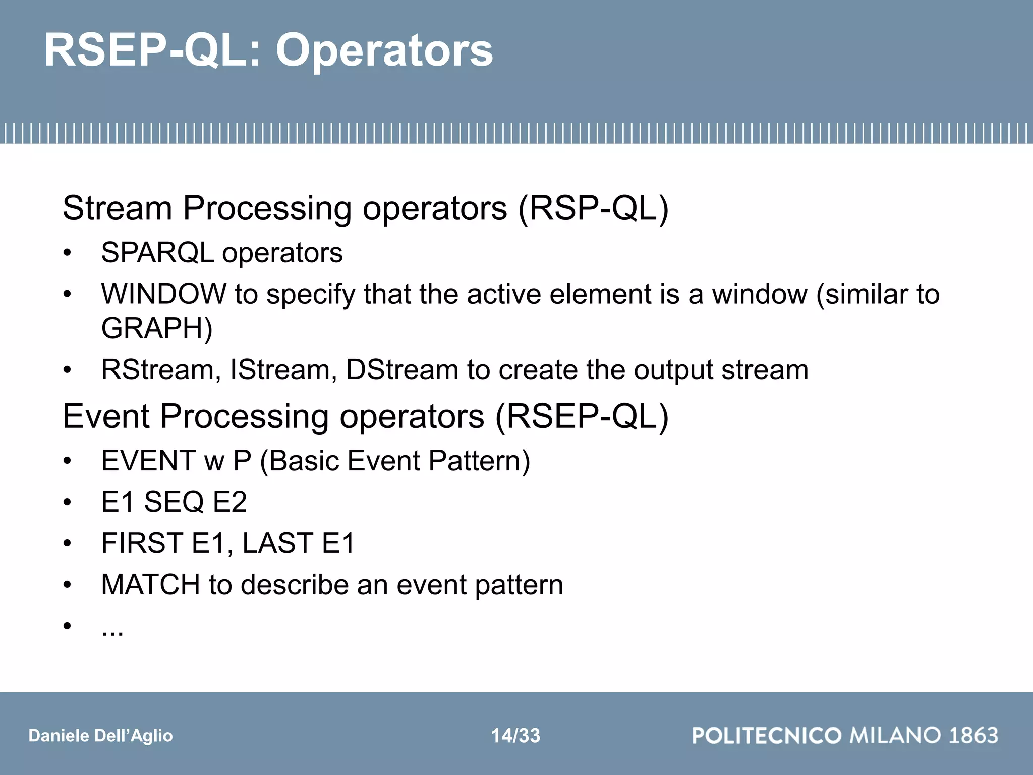 Daniele Dell’Aglio
RSEP-QL: Operators
Stream Processing operators (RSP-QL)
• SPARQL operators
• WINDOW to specify that the active element is a window (similar to
GRAPH)
• RStream, IStream, DStream to create the output stream
Event Processing operators (RSEP-QL)
• EVENT w P (Basic Event Pattern)
• E1 SEQ E2
• FIRST E1, LAST E1
• MATCH to describe an event pattern
• ...
14/33
 