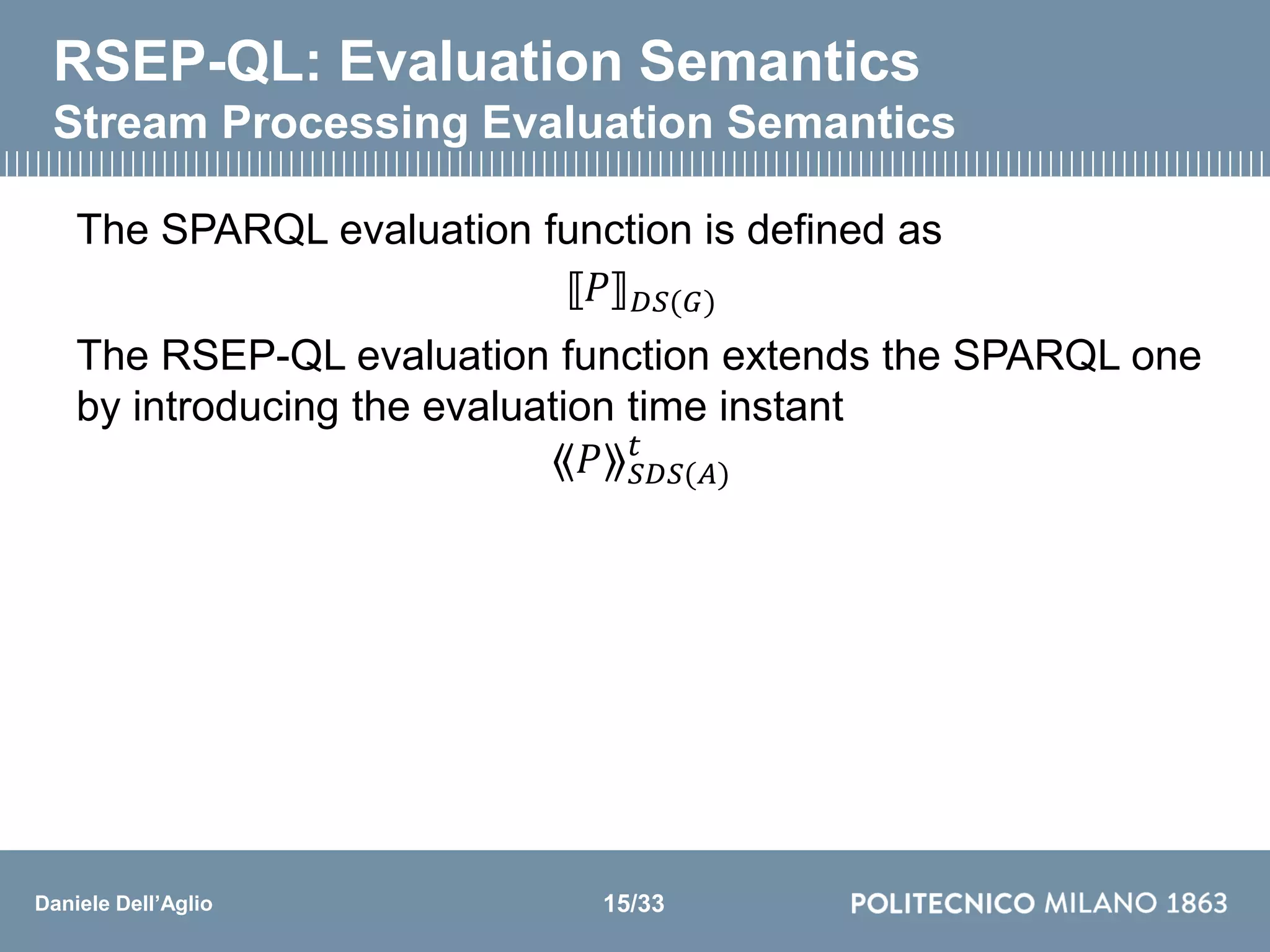 Daniele Dell’Aglio
RSEP-QL: Evaluation Semantics
Stream Processing Evaluation Semantics
The SPARQL evaluation function is defined as
⟦𝑃⟧ 𝐷𝑆(𝐺)
The RSEP-QL evaluation function extends the SPARQL one
by introducing the evaluation time instant
⟪𝑃⟫ 𝑆𝐷𝑆(𝐴)
𝑡
15/33
 