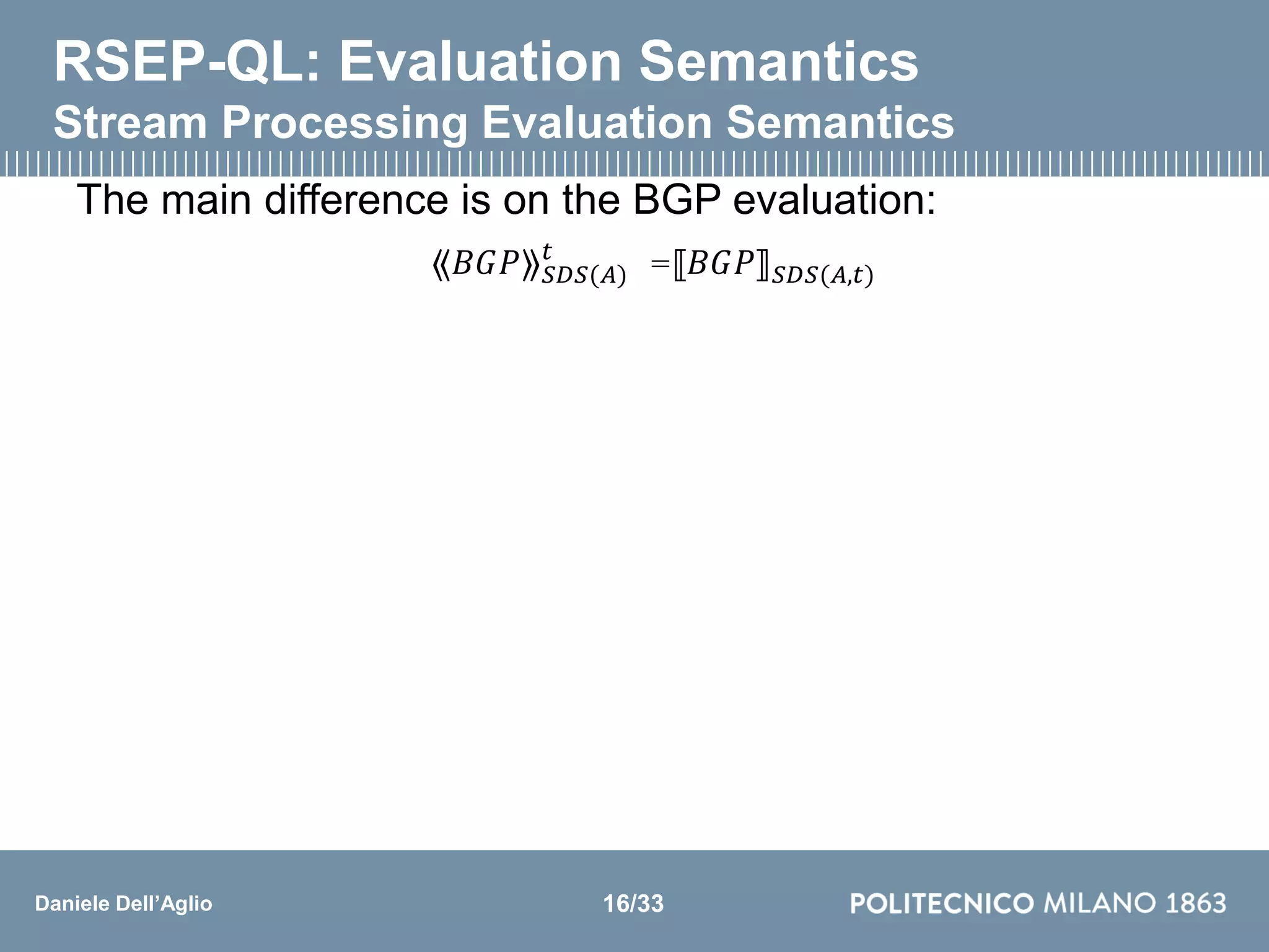 Daniele Dell’Aglio
RSEP-QL: Evaluation Semantics
Stream Processing Evaluation Semantics
The main difference is on the BGP evaluation:
⟪𝐵𝐺𝑃⟫ 𝑆𝐷𝑆(𝐴)
𝑡
=⟦𝐵𝐺𝑃⟧ 𝑆𝐷𝑆(𝐴,𝑡)
16/33
 