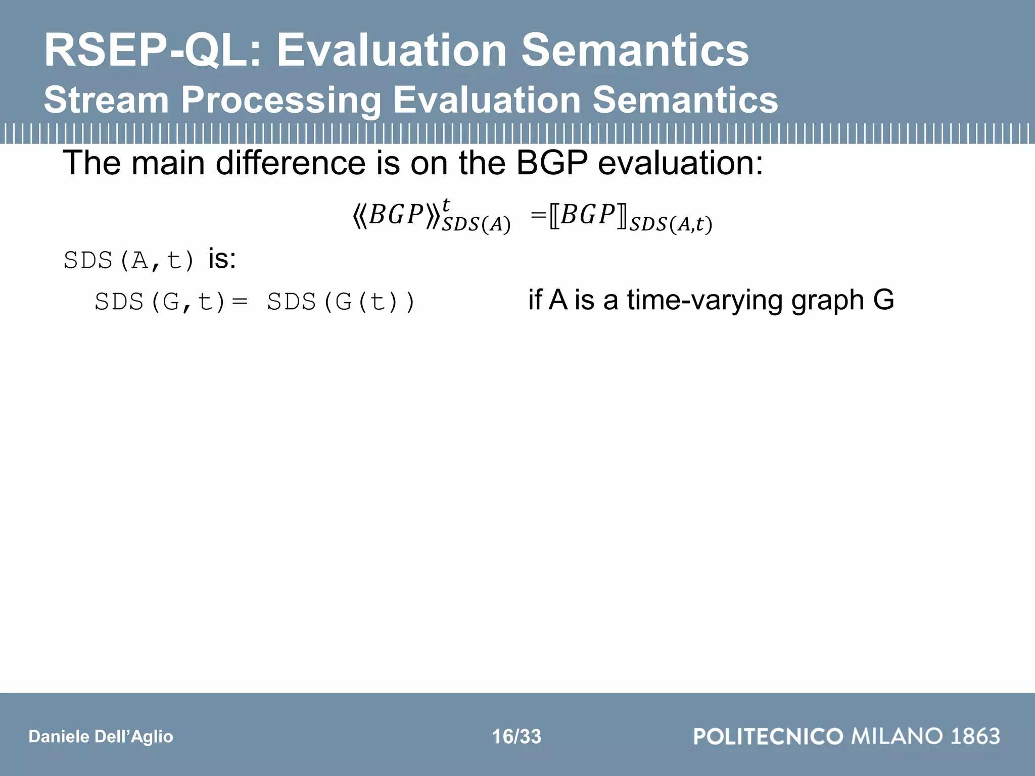 Daniele Dell’Aglio
RSEP-QL: Evaluation Semantics
Stream Processing Evaluation Semantics
The main difference is on the BGP evaluation:
⟪𝐵𝐺𝑃⟫ 𝑆𝐷𝑆(𝐴)
𝑡
=⟦𝐵𝐺𝑃⟧ 𝑆𝐷𝑆(𝐴,𝑡)
SDS(A,t) is:
SDS(G,t)= SDS(G(t)) if A is a time-varying graph G
16/33
 