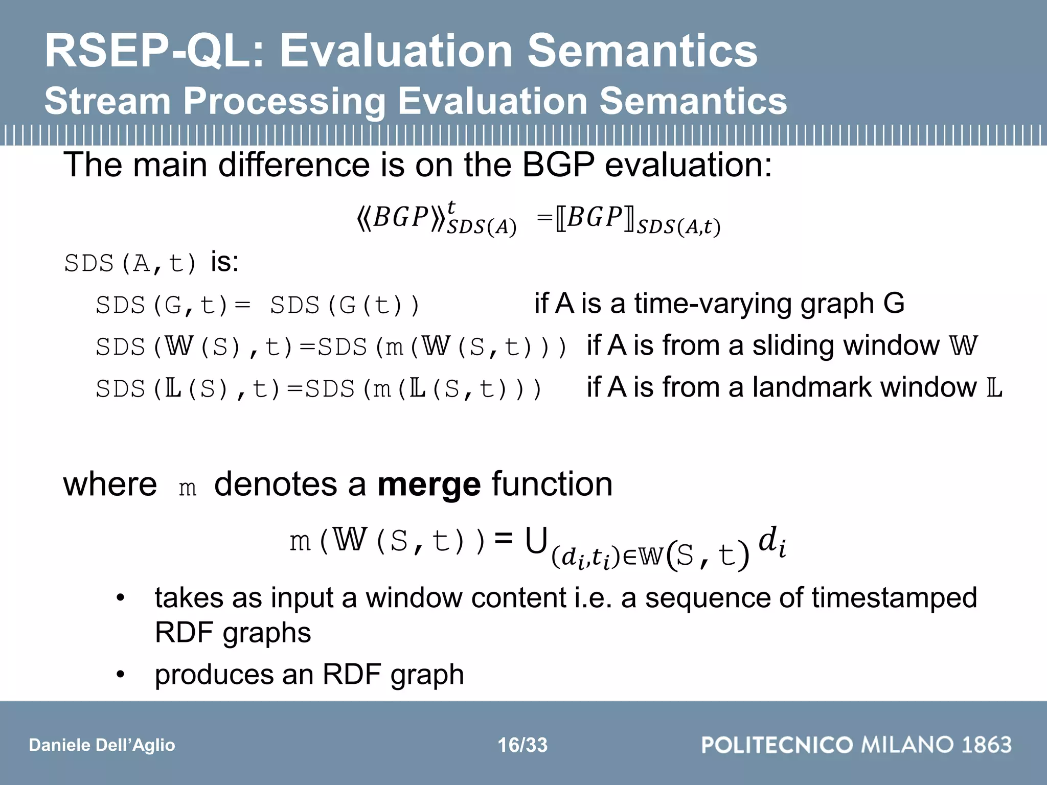 Daniele Dell’Aglio
RSEP-QL: Evaluation Semantics
Stream Processing Evaluation Semantics
The main difference is on the BGP evaluation:
⟪𝐵𝐺𝑃⟫ 𝑆𝐷𝑆(𝐴)
𝑡
=⟦𝐵𝐺𝑃⟧ 𝑆𝐷𝑆(𝐴,𝑡)
SDS(A,t) is:
SDS(G,t)= SDS(G(t)) if A is a time-varying graph G
SDS(𝕎(S),t)=SDS(m(𝕎(S,t))) if A is from a sliding window 𝕎
SDS(𝕃(S),t)=SDS(m(𝕃(S,t))) if A is from a landmark window 𝕃
where m denotes a merge function
m(𝕎(S,t))= 𝑑 𝑖,𝑡 𝑖 ∈𝕎(S,t) 𝑑𝑖
• takes as input a window content i.e. a sequence of timestamped
RDF graphs
• produces an RDF graph
16/33
 