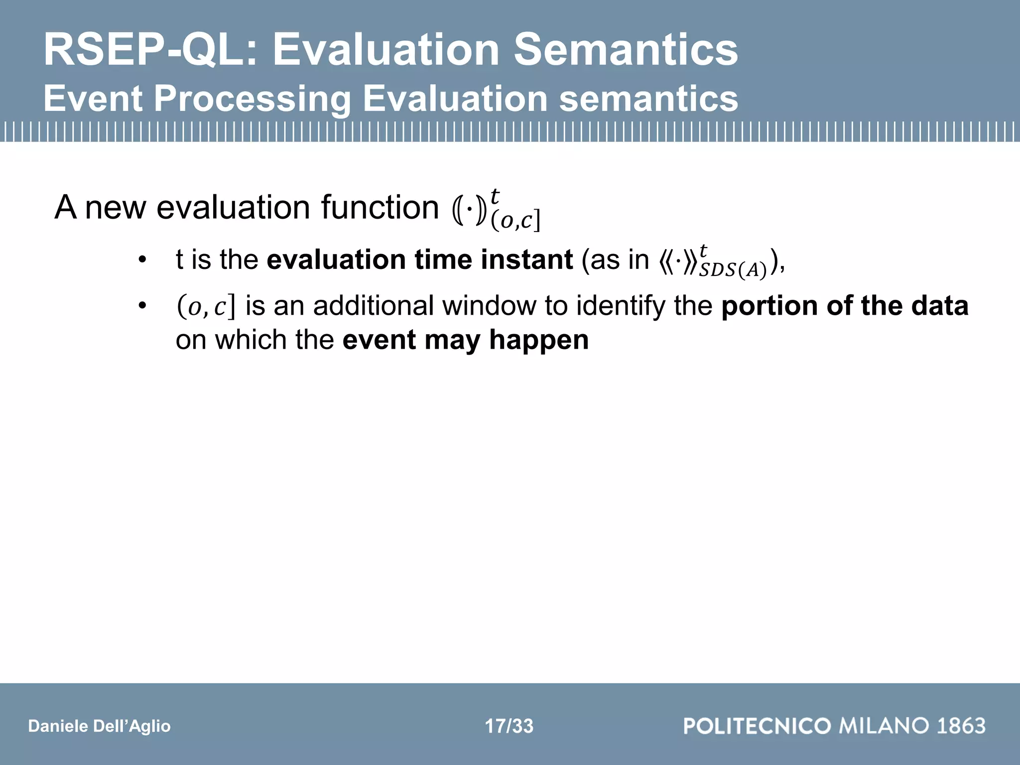 Daniele Dell’Aglio
RSEP-QL: Evaluation Semantics
Event Processing Evaluation semantics
A new evaluation function ⦅⋅⦆ 𝑜,𝑐
𝑡
• t is the evaluation time instant (as in ⟪⋅⟫ 𝑆𝐷𝑆(𝐴)
𝑡
),
• 𝑜, 𝑐 is an additional window to identify the portion of the data
on which the event may happen
17/33
 
